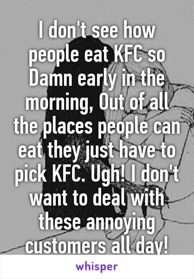 I don't see how people eat KFC so Damn early in the morning, Out of all the places people can eat they just have to pick KFC. Ugh! I don't want to deal with these annoying customers all day!