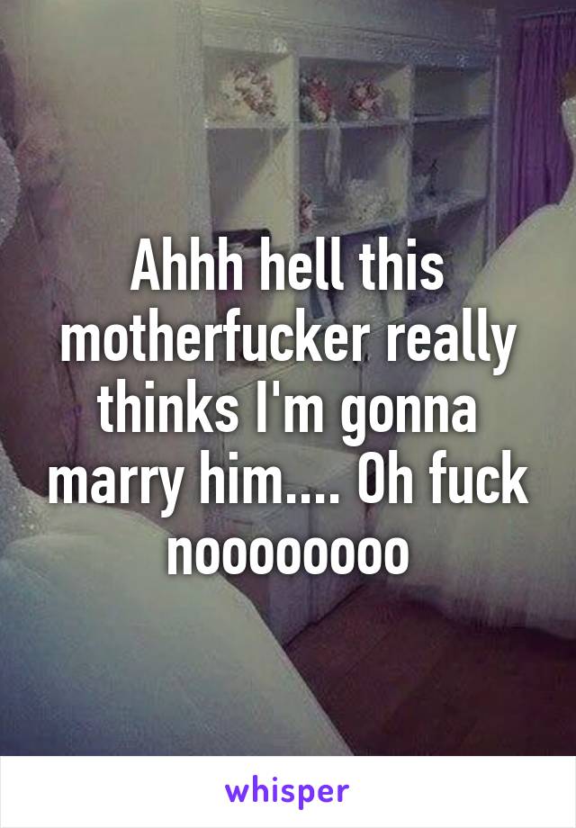 Ahhh hell this motherfucker really thinks I'm gonna marry him.... Oh fuck noooooooo