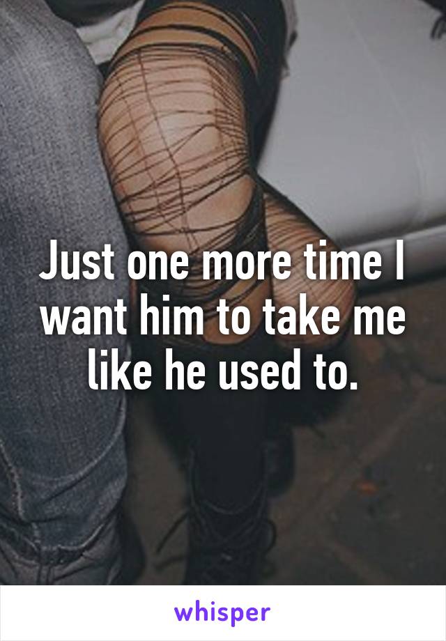 Just one more time I want him to take me like he used to.