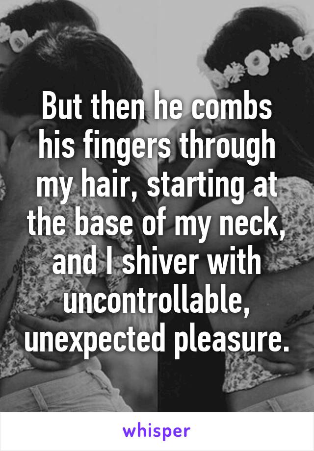 But then he combs his fingers through my hair, starting at the base of my neck, and I shiver with uncontrollable, unexpected pleasure.