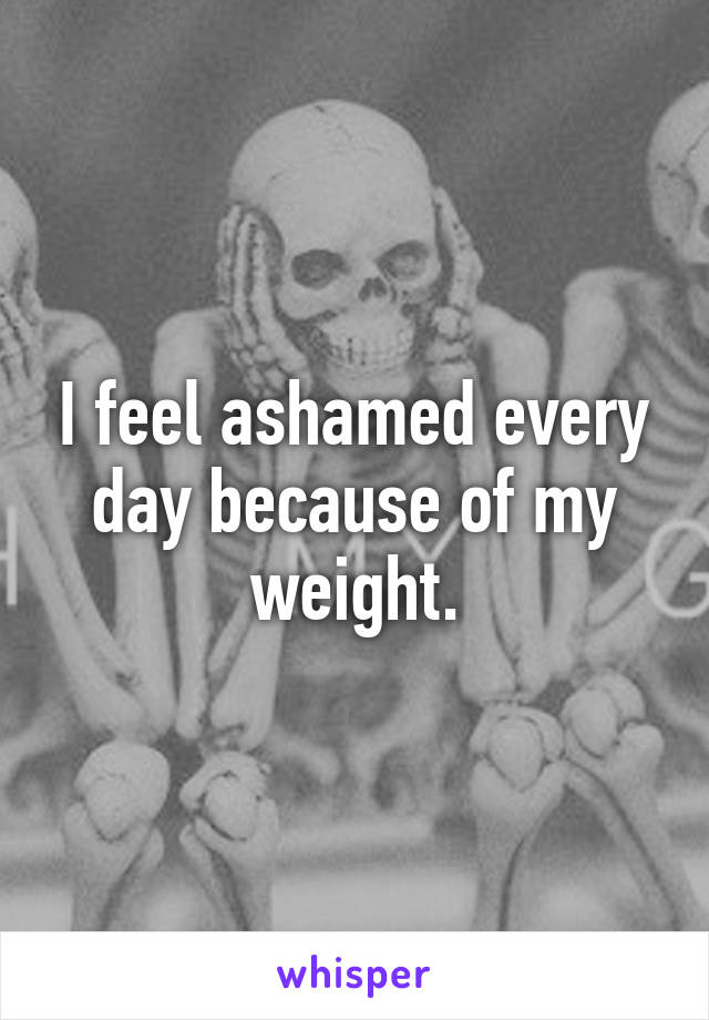 I feel ashamed every day because of my weight.
