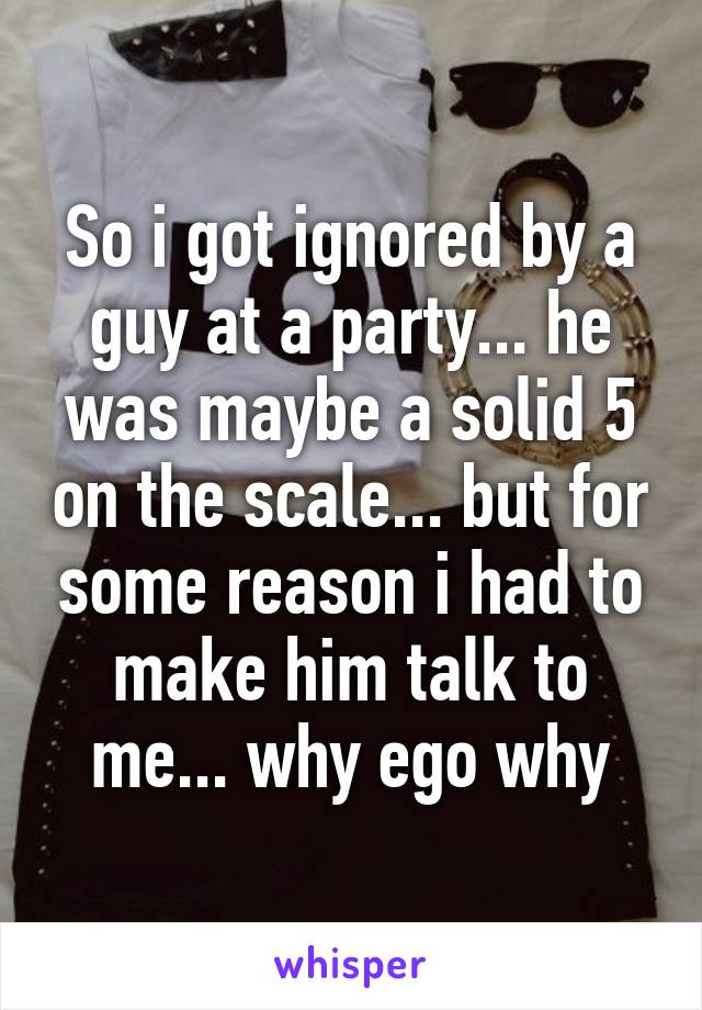 So i got ignored by a guy at a party... he was maybe a solid 5 on the scale... but for some reason i had to make him talk to me... why ego why