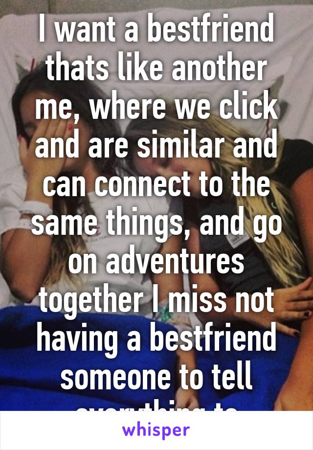 I want a bestfriend thats like another me, where we click and are similar and can connect to the same things, and go on adventures together I miss not having a bestfriend someone to tell everything to