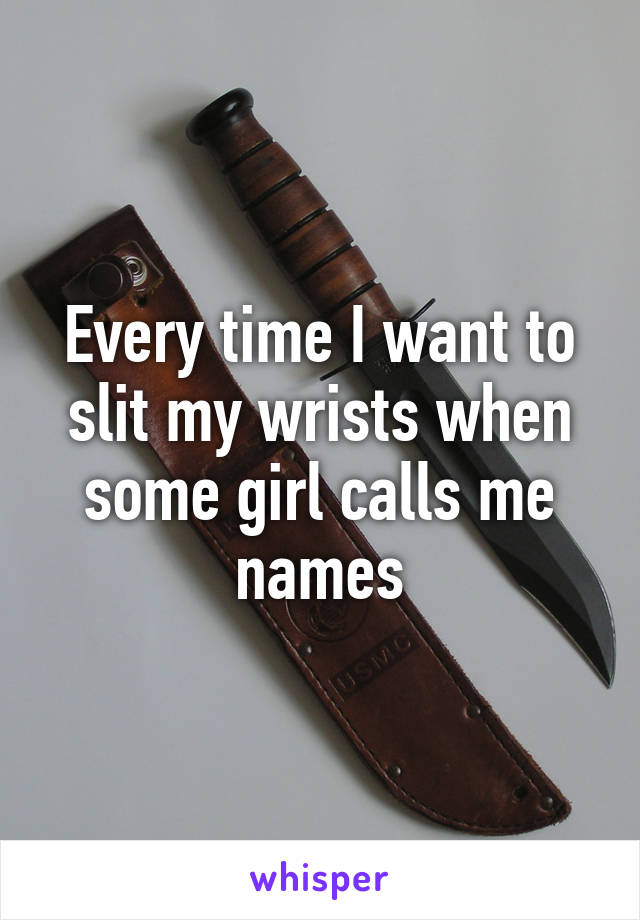 Every time I want to slit my wrists when some girl calls me names
