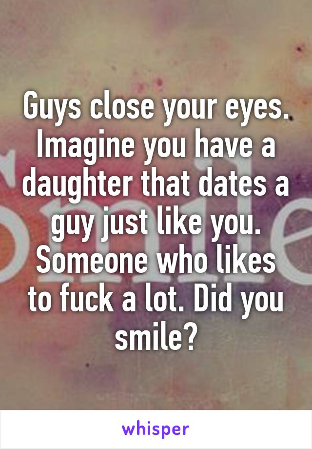 Guys Close Your Eyes Imagine You Have A Daughter And She Is Dating A Guy Just Like You Did