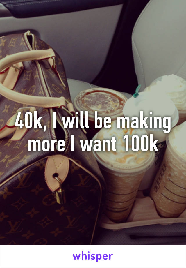 40k, I will be making more I want 100k