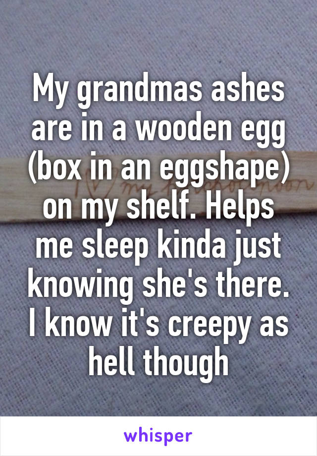 My grandmas ashes are in a wooden egg (box in an eggshape) on my shelf. Helps me sleep kinda just knowing she's there. I know it's creepy as hell though