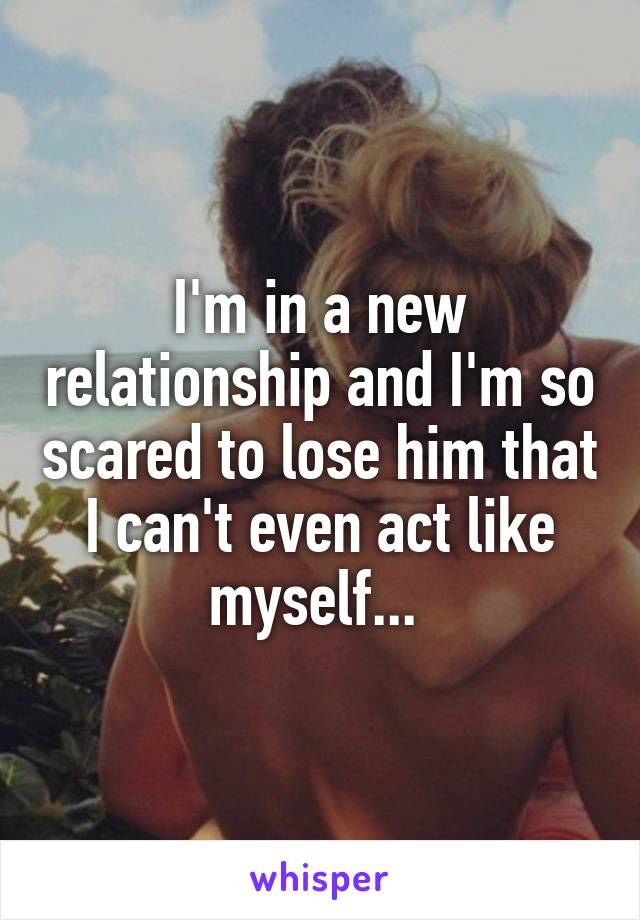 I'm in a new relationship and I'm so scared to lose him that I can't even act like myself... 