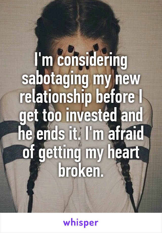 I'm considering sabotaging my new relationship before I get too invested and he ends it. I'm afraid of getting my heart broken.