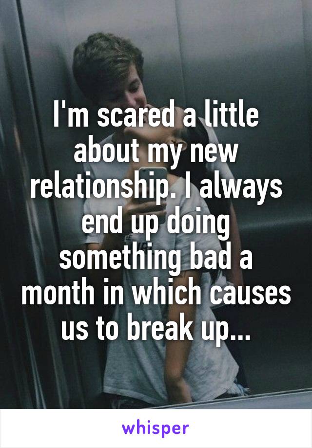 I'm scared a little about my new relationship. I always end up doing something bad a month in which causes us to break up...