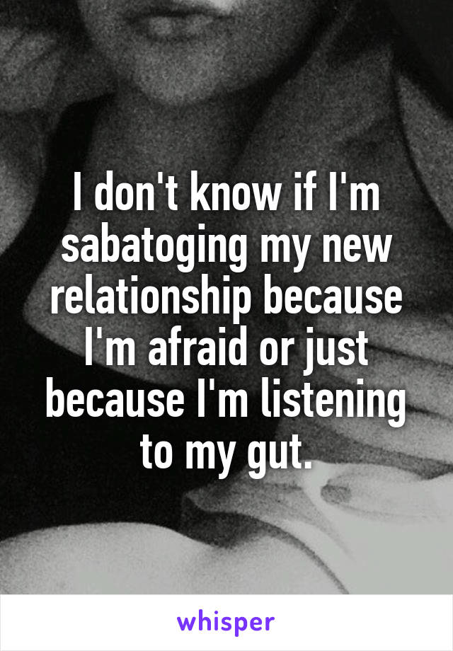 I don't know if I'm sabatoging my new relationship because I'm afraid or just because I'm listening to my gut.