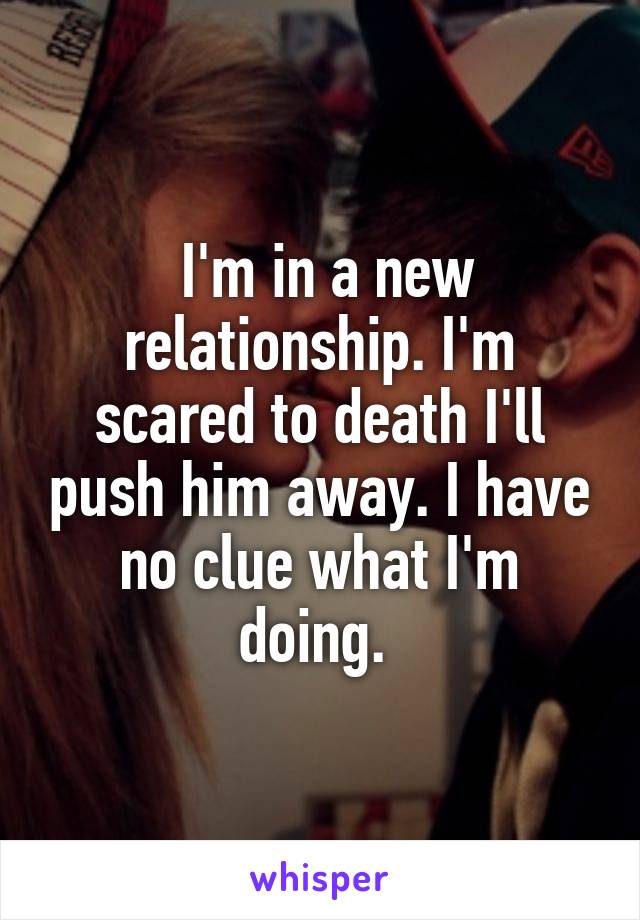  I'm in a new relationship. I'm scared to death I'll push him away. I have no clue what I'm doing. 