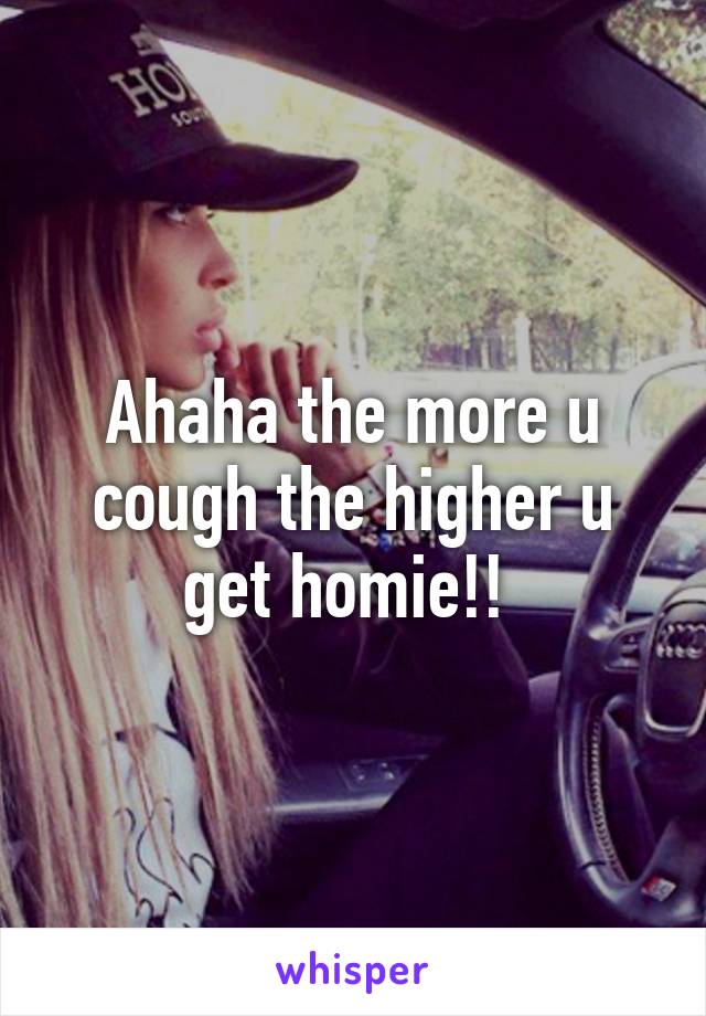 Ahaha the more u cough the higher u get homie!! 