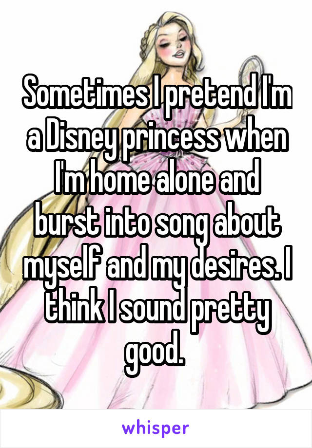 Sometimes I pretend I'm a Disney princess when I'm home alone and burst into song about myself and my desires. I think I sound pretty good. 