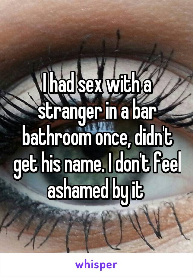 I had sex with a stranger in a bar bathroom once, didn't get his name. I don't feel ashamed by it 
