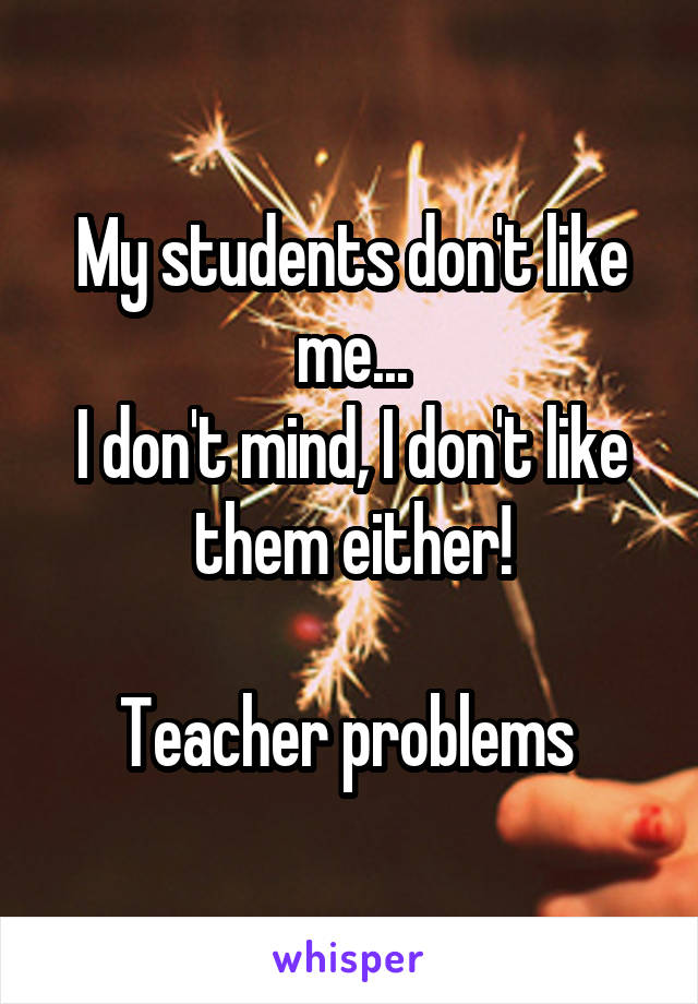 My students don't like me...
I don't mind, I don't like them either!

Teacher problems 