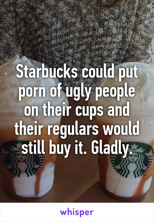 Ugly People Porn - Starbucks could put porn of ugly people on their cups and ...