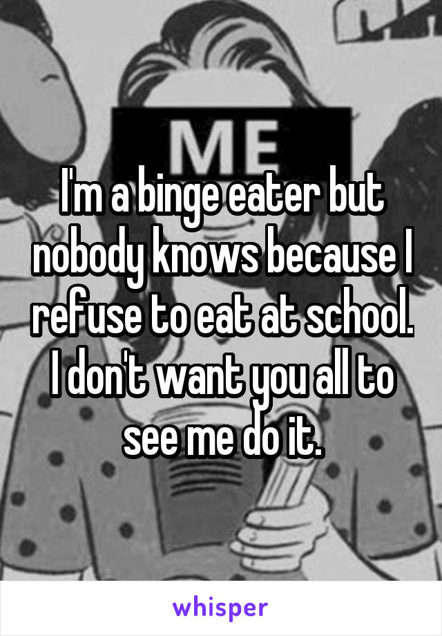 I'm a binge eater but nobody knows because I refuse to eat at school. I don't want you all to see me do it.