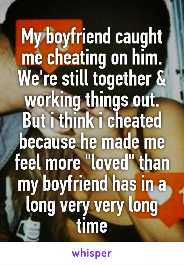 My boyfriend caught me cheating on him. We're still together & working things out. But i think i cheated because he made me feel more "loved" than my boyfriend has in a long very very long time