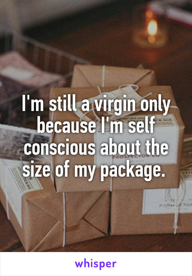 I'm still a virgin only because I'm self conscious about the size of my package. 