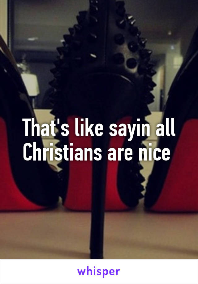 That's like sayin all Christians are nice 