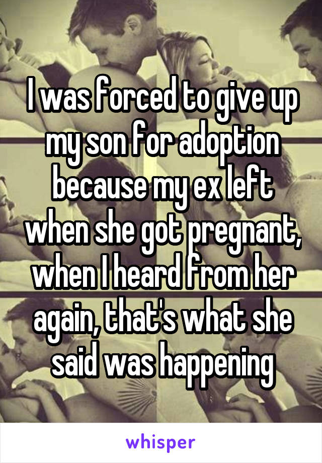 I was forced to give up my son for adoption because my ex left when she got pregnant, when I heard from her again, that's what she said was happening