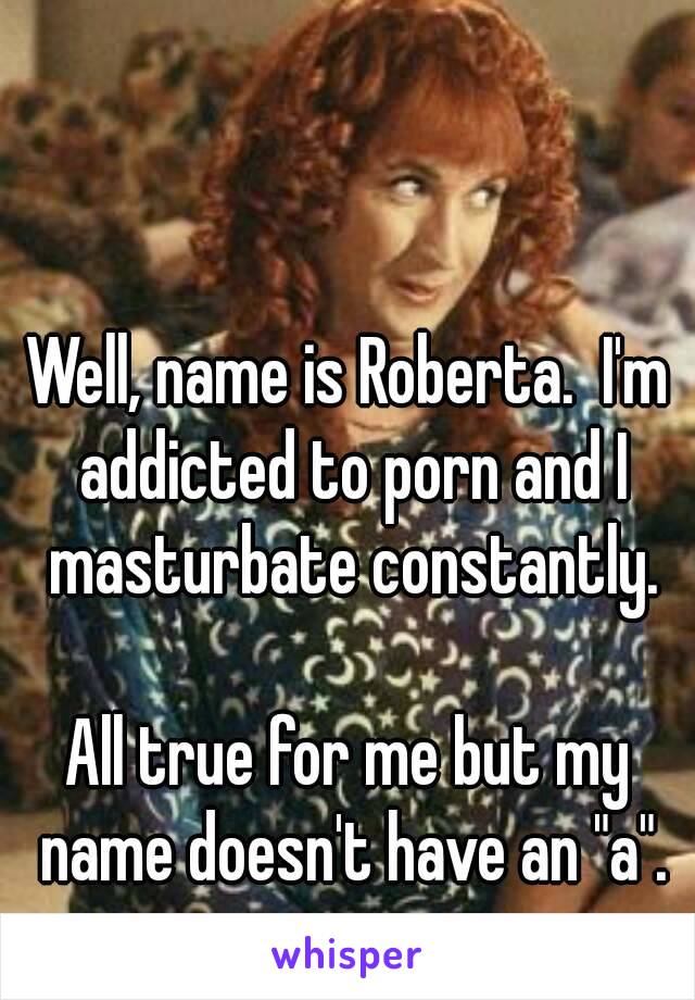 My Name Is Porn - Well, name is Roberta. I'm addicted to porn and I masturbate ...