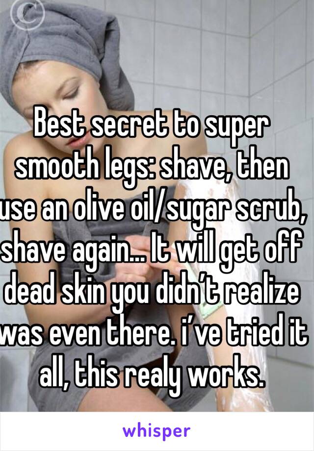 Best secret to super smooth legs: shave, then use an olive oil/sugar scrub, shave again… It will get off dead skin you didn’t realize was even there. i’ve tried it all, this realy works.