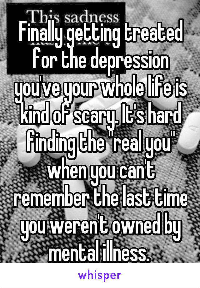 Finally getting treated for the depression you've your whole life is kind of scary. It's hard finding the "real you" when you can't remember the last time you weren't owned by mental illness. 
