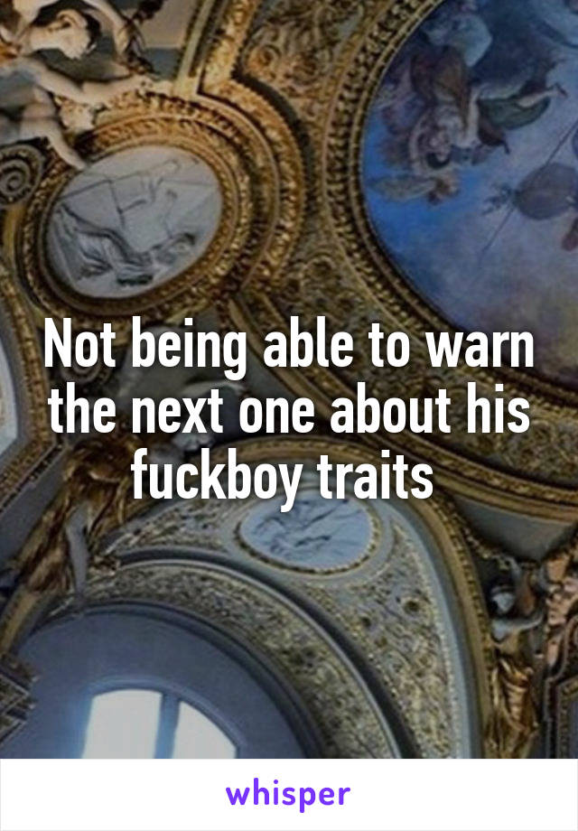 Not being able to warn the next one about his fuckboy traits 