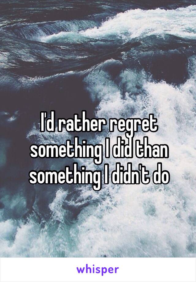I #39 d rather regret something I did than something I didn #39 t do