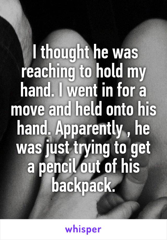  I thought he was reaching to hold my hand. I went in for a move and held onto his hand. Apparently , he was just trying to get a pencil out of his backpack.