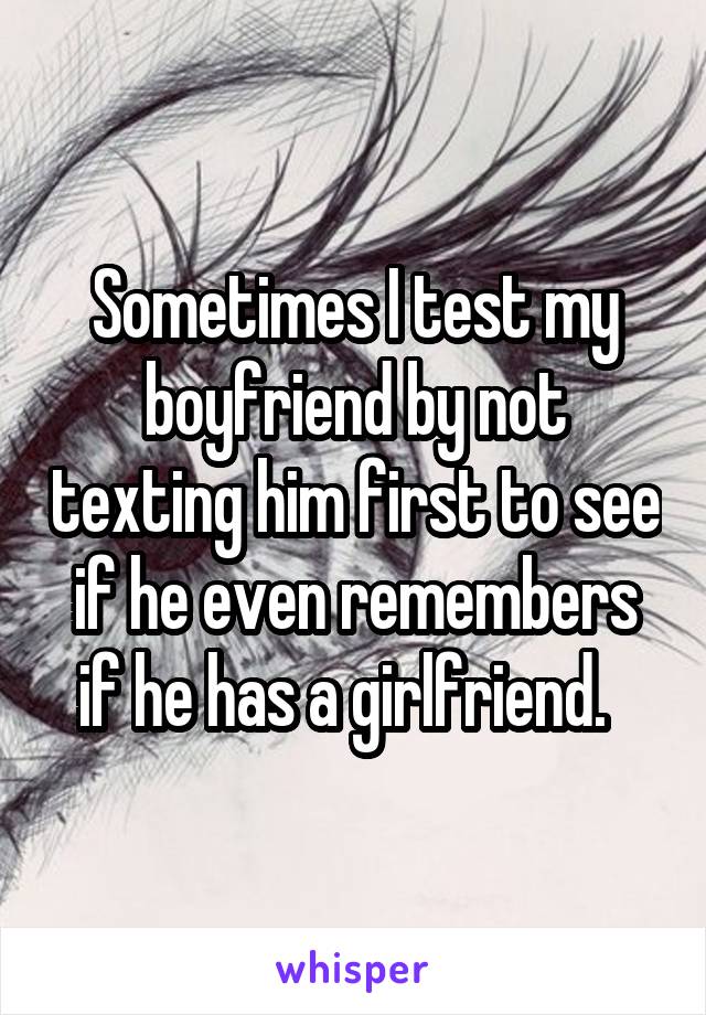 Sometimes I test my boyfriend by not texting him first to see if he even remembers if he has a girlfriend.  