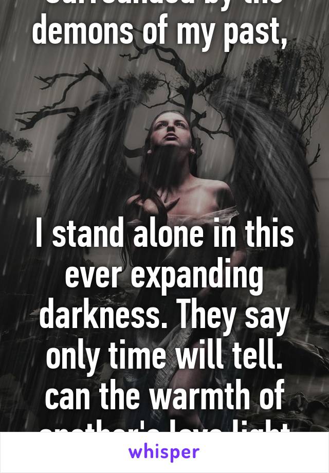 Surrounded by the demons of my past, 




I stand alone in this ever expanding darkness. They say only time will tell. can the warmth of another's love light the way?