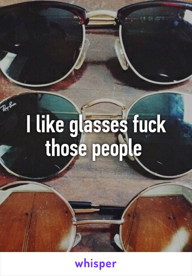 I like glasses fuck those people 