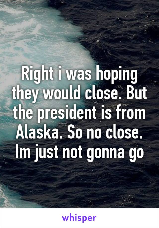 Right i was hoping they would close. But the president is from Alaska. So no close. Im just not gonna go
