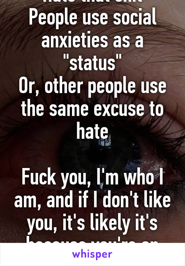 Hate that shit
People use social anxieties as a "status"
Or, other people use the same excuse to hate

Fuck you, I'm who I am, and if I don't like you, it's likely it's because you're an asshole