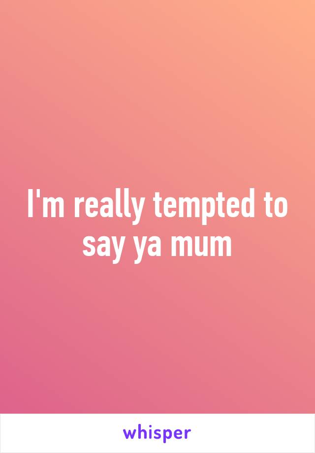 I'm really tempted to say ya mum