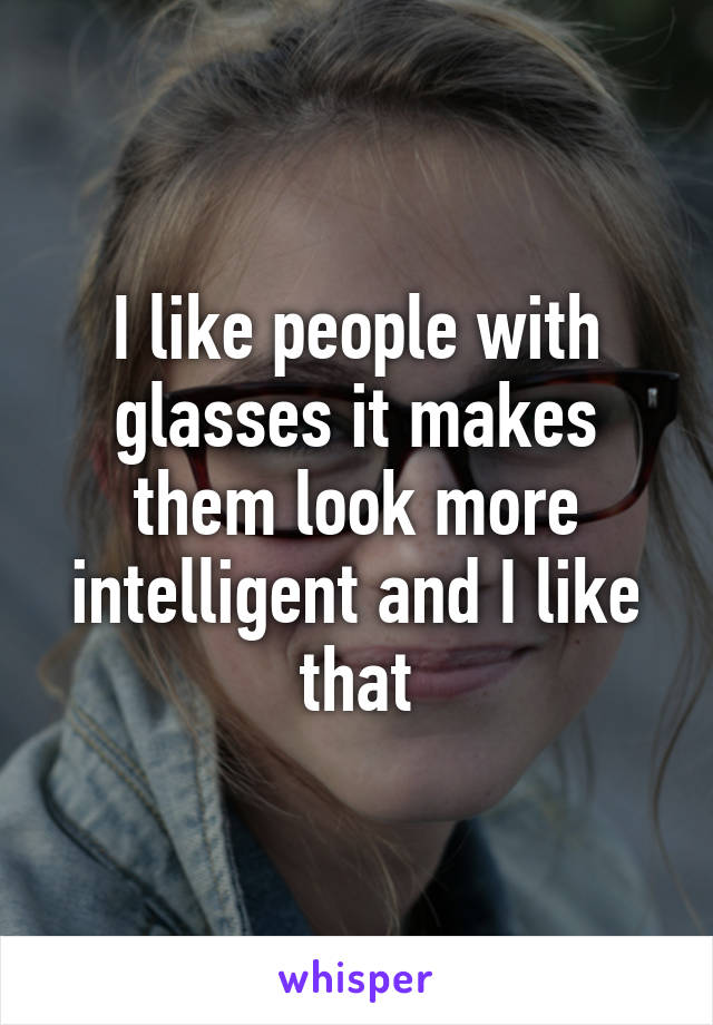 I like people with glasses it makes them look more intelligent and I like that