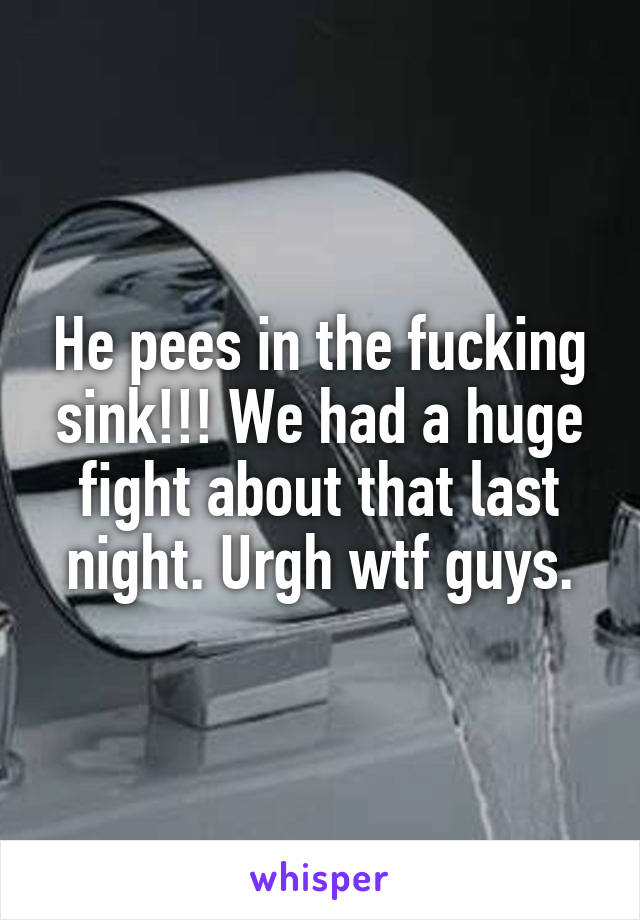 He pees in the fucking sink!!! We had a huge fight about that last night. Urgh wtf guys.