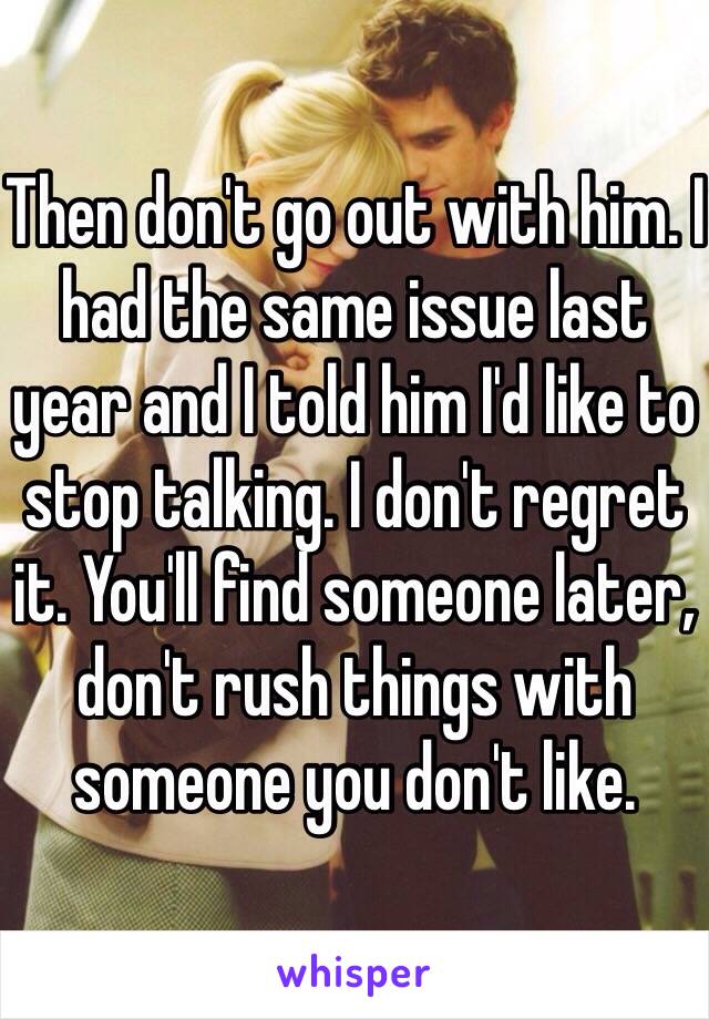 Then don't go out with him. I had the same issue last year and I told him I'd like to stop talking. I don't regret it. You'll find someone later, don't rush things with someone you don't like. 