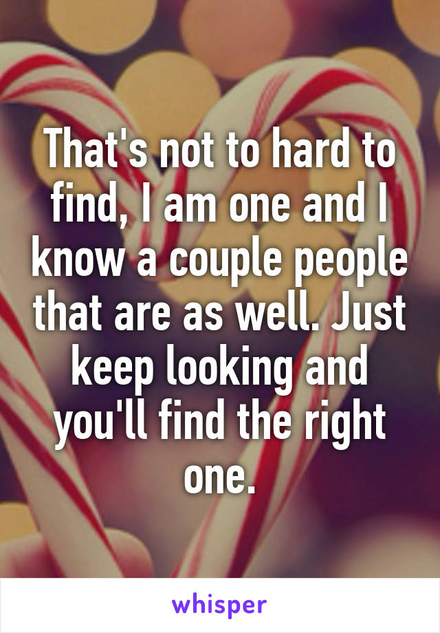 That's not to hard to find, I am one and I know a couple people that are as well. Just keep looking and you'll find the right one.