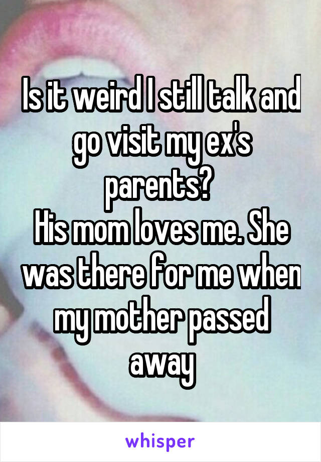 Is it weird I still talk and go visit my ex's parents? 
His mom loves me. She was there for me when my mother passed away