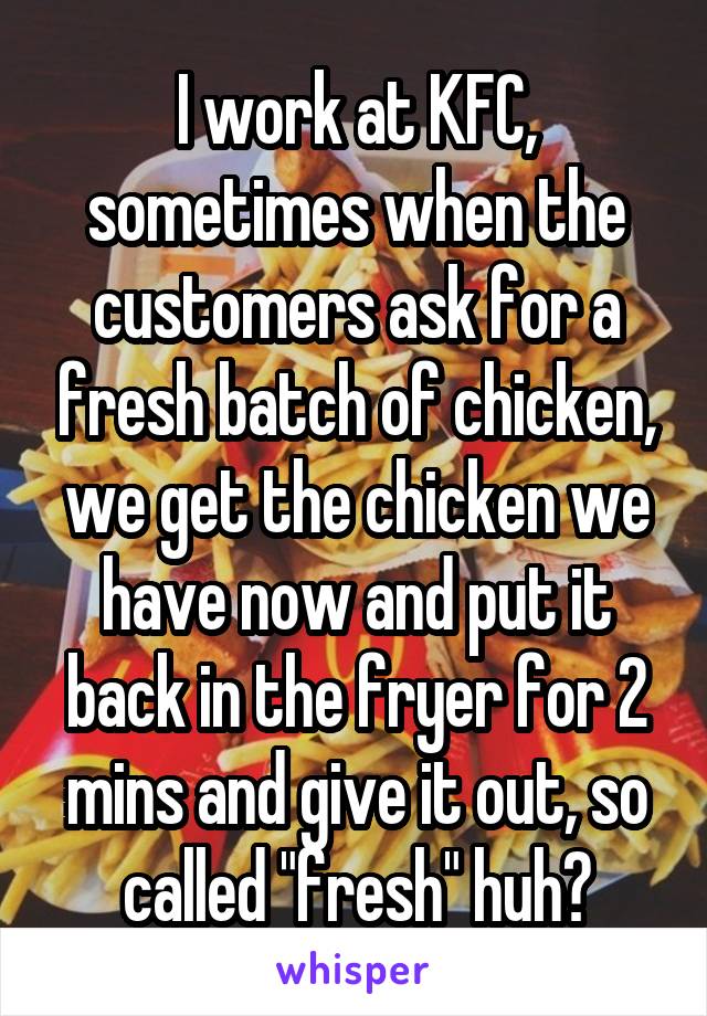 I work at KFC, sometimes when the customers ask for a fresh batch of chicken, we get the chicken we have now and put it back in the fryer for 2 mins and give it out, so called "fresh" huh?