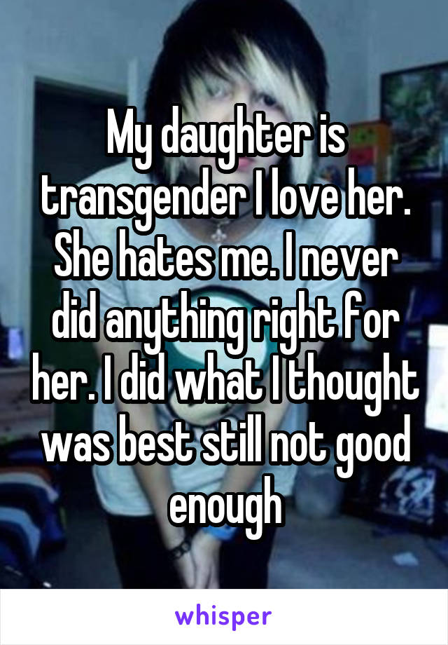 My daughter is transgender I love her. She hates me. I never did anything right for her. I did what I thought was best still not good enough