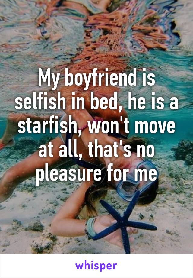 My boyfriend is selfish in bed, he is a starfish, won't move at all, that's no pleasure for me
