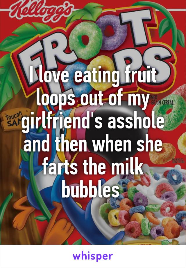 I love eating fruit loops out of my girlfriend's asshole and then when...