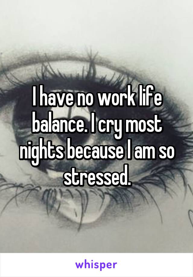 I have no work life balance. I cry most nights because I am so stressed.