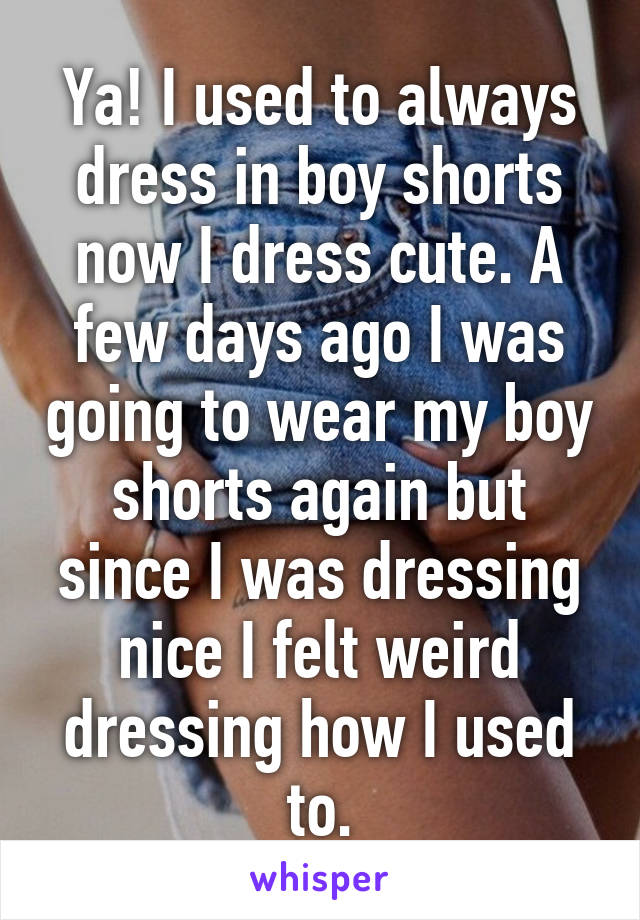 Ya! I used to always dress in boy shorts now I dress cute. A few days ago I was going to wear my boy shorts again but since I was dressing nice I felt weird dressing how I used to.