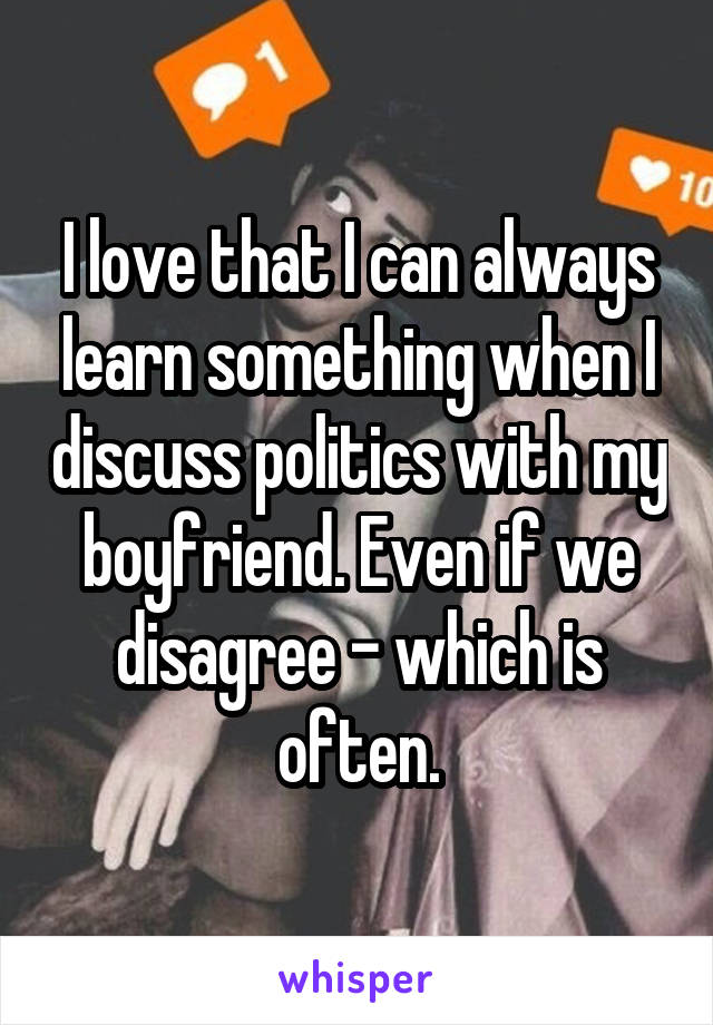 I love that I can always learn something when I discuss politics with my boyfriend. Even if we disagree - which is often.
